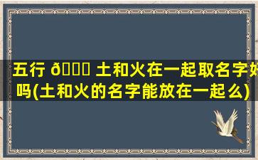 五行 🐕 土和火在一起取名字好吗(土和火的名字能放在一起么)